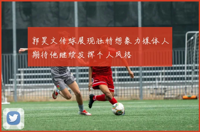 郭昊文传球展现独特想象力媒体人期待他继续发挥个人风格