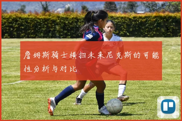 詹姆斯骑士横扫未来尼克斯的可能性分析与对比
