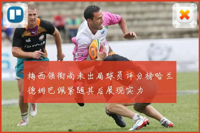梅西领衔尚未出局球员评分榜哈兰德姆巴佩紧随其后展现实力