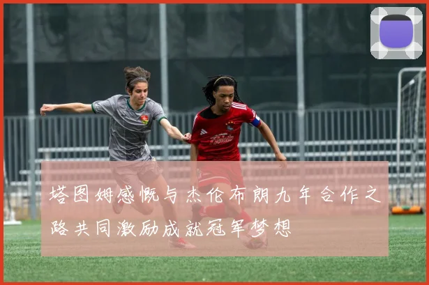 塔图姆感慨与杰伦布朗九年合作之路共同激励成就冠军梦想