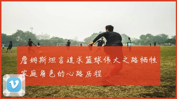 詹姆斯坦言追求篮球伟大之路牺牲家庭角色的心路历程