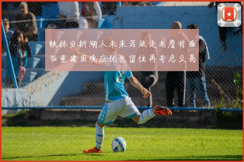 铁林分析湖人未来若放走老詹将面临重建困境应优先留住再考虑交易