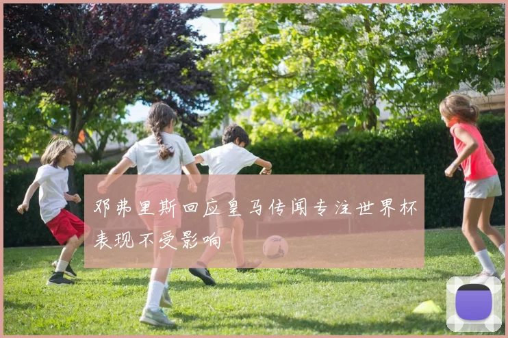 邓弗里斯回应皇马传闻专注世界杯表现不受影响