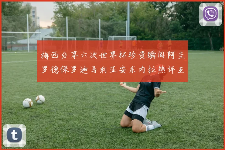 梅西分享六次世界杯珍贵瞬间阿圭罗德保罗迪马利亚安东内拉热评互动