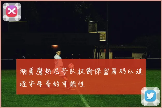 湖勇鹰热尼等队权衡保留筹码以追逐字母哥的可能性
