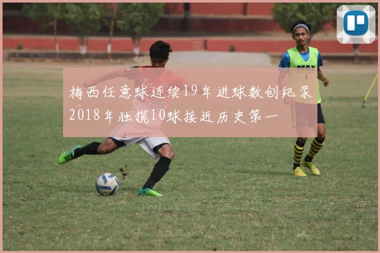 梅西任意球连续19年进球数创纪录2018年独揽10球接近历史第一