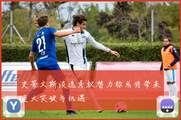 史蒂文斯谈选秀权潜力称或将带来重大突破与机遇
