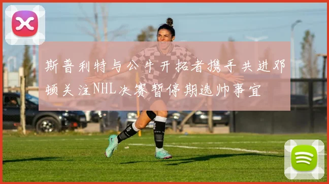 斯普利特与公牛开拓者携手共进邓顿关注NHL决赛暂停期选帅事宜
