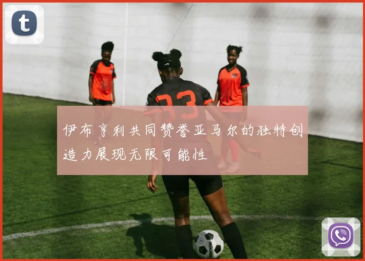 伊布亨利共同赞誉亚马尔的独特创造力展现无限可能性