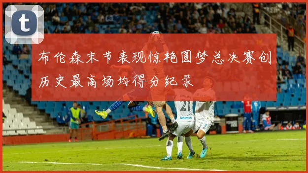 布伦森末节表现惊艳圆梦总决赛创历史最高场均得分纪录
