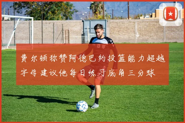 费尔顿称赞阿德巴约投篮能力超越字母建议他每日练习底角三分球