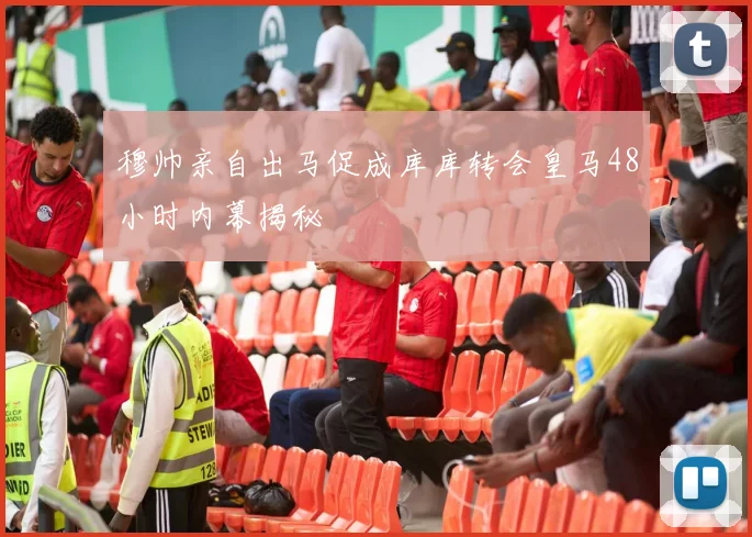 穆帅亲自出马促成库库转会皇马48小时内幕揭秘
