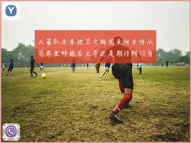 火箭队未来控卫之路究竟何去何从范弗里特能否主导还是期待阿门与谢泼德崛起