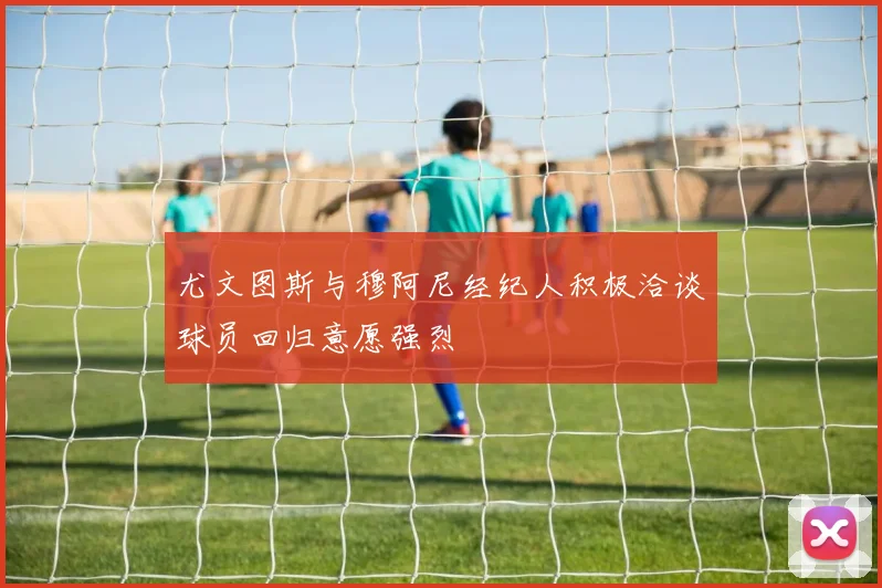 尤文图斯与穆阿尼经纪人积极洽谈球员回归意愿强烈