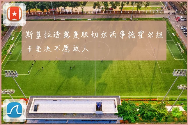 斯基拉透露曼联切尔西争抢霍尔纽卡坚决不愿放人