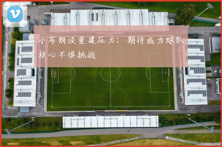 小布朗谈重建压力：期待成为球队核心不惧挑战